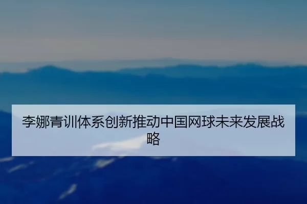 李娜青训体系创新推动中国网球未来发展战略
